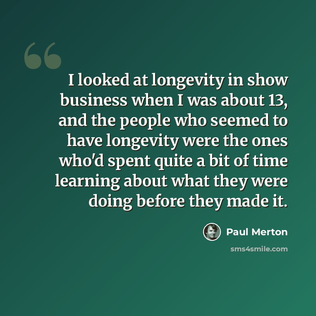“I looked at longevity in show business when I was about 13, and the people who seemed to have longevity were the ones who'd spent quite a bit of time learning about what they were doing before they made it.” quote by Paul Merton