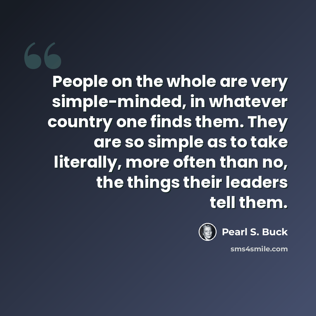 “People on the whole are very simple-minded, in whatever country one finds them. They are so simple as to take literally, more often than no, the things their leaders tell them.” quote by Pearl S. Buck