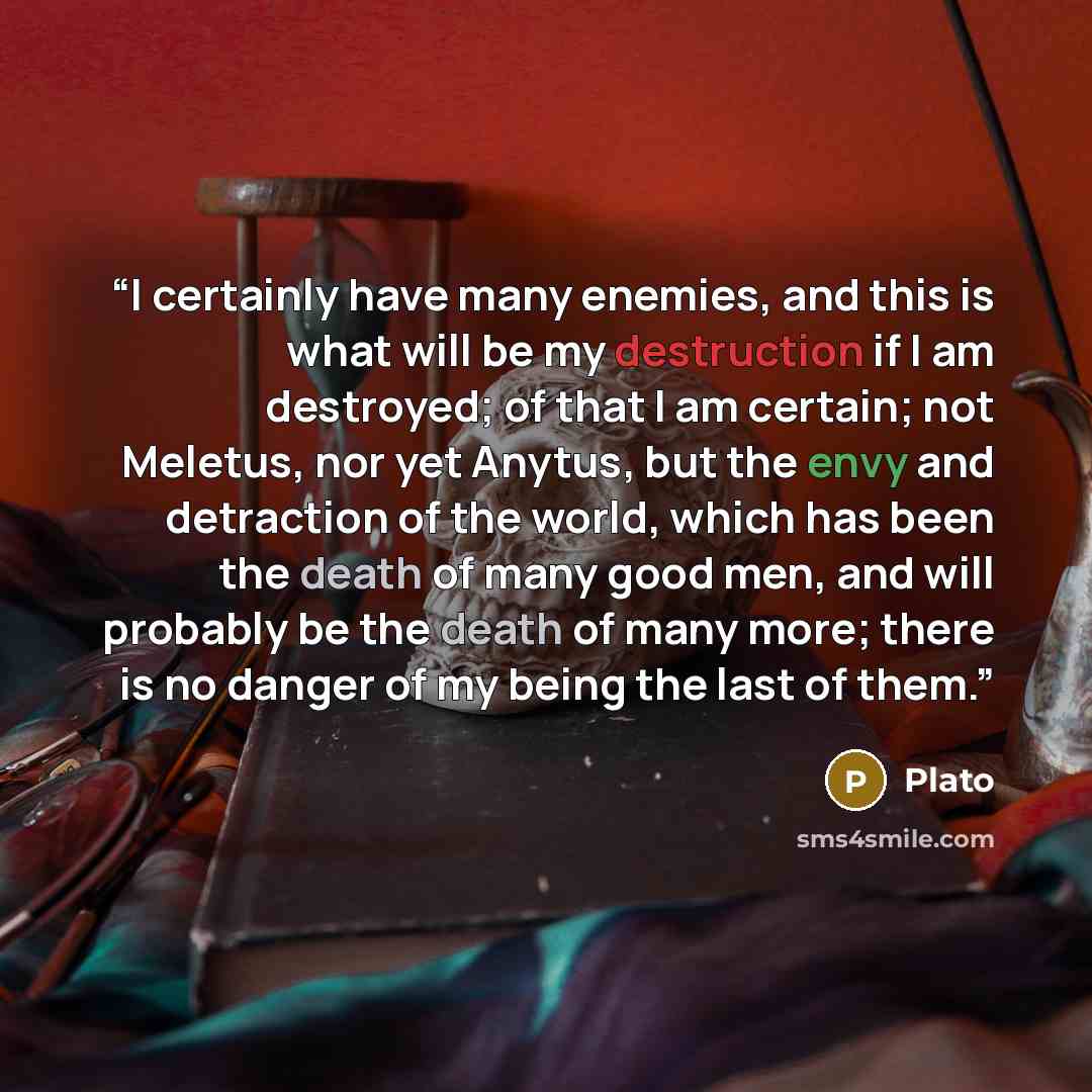 “I certainly have many enemies, and this is what will be my destruction if I am destroyed; of that I am certain; not Meletus, nor yet Anytus, but the envy and detraction of the world, which has been the death of many good men, and will probably be the death of many more; there is no danger of my…” quote by Plato