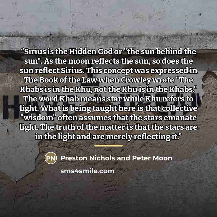 “Sirius is the Hidden God or "the sun behind the sun". As the moon reflects the sun, so does the sun reflect Sirius. This concept was expressed in The Book of the Law when Crowley wrote "The Khabs is in the Khu, not the Khu is in the Khabs." The word Khab means star while Khu refers to light. What…” quote by Preston Nichols and Peter Moon