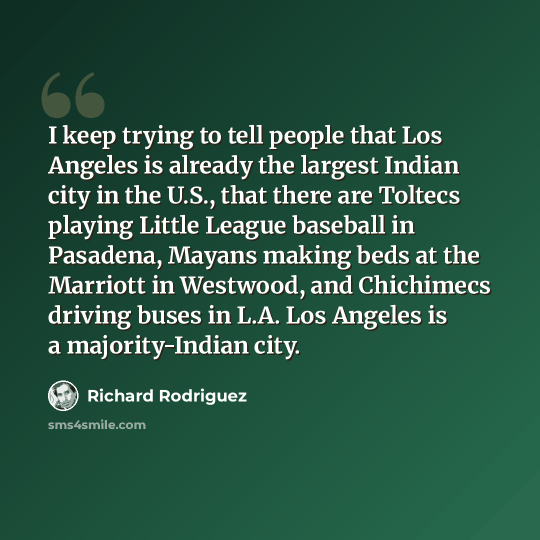“I keep trying to tell people that Los Angeles is already the largest Indian city in the U.S., that there are Toltecs playing Little League baseball in Pasadena, Mayans making beds at the Marriott in Westwood, and Chichimecs driving buses in L.A. Los Angeles is a majority-Indian city.” quote by Richard Rodriguez