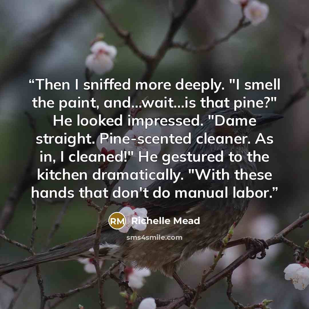 “Then I sniffed more deeply. "I smell the paint, and...wait...is that pine?" He looked impressed. "Dame straight. Pine-scented cleaner. As in, I cleaned!" He gestured to the kitchen dramatically. "With these hands that don't do manual labor.” quote by Richelle Mead