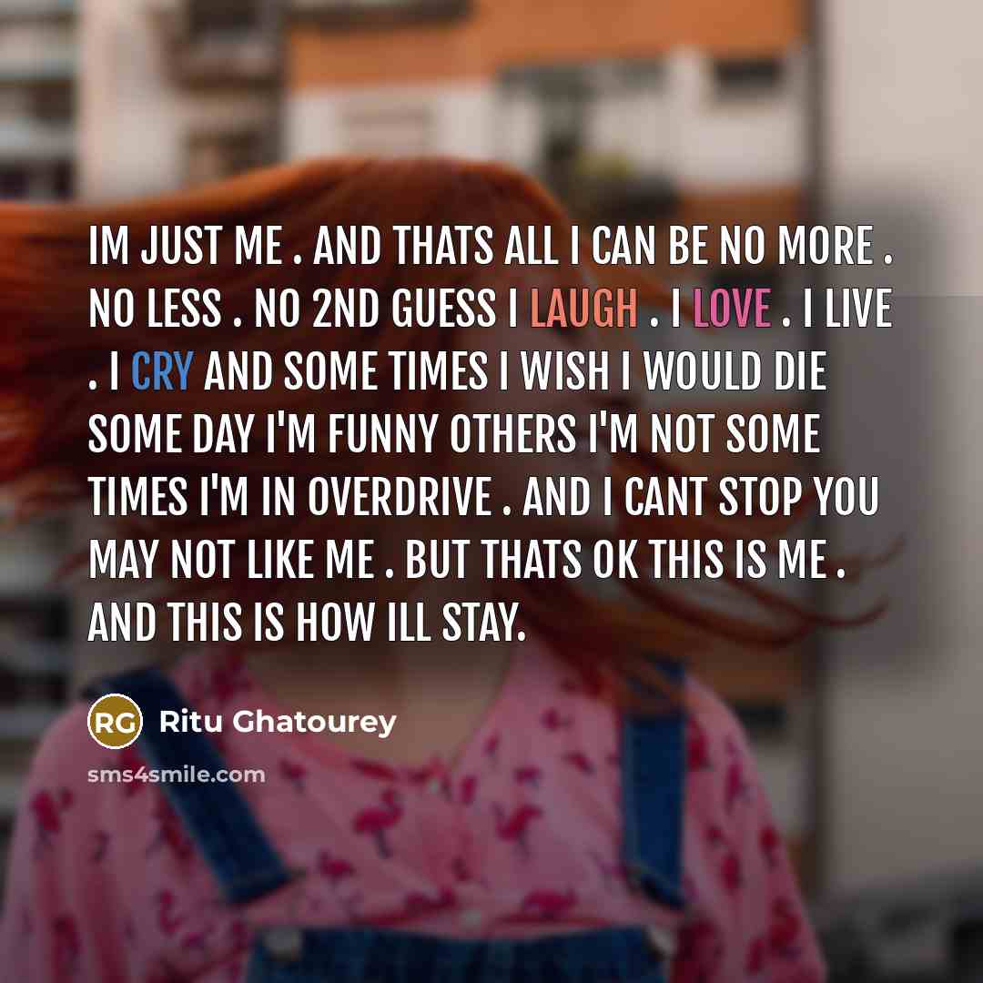 “Im just me . and thats all I can be no more . no less . no 2nd guess i laugh . I love . I live . I cry and some times I wish I would die some day I'm funny others I'm not some times I'm in overdrive . and I cant stop you may not like me . but thats ok this is me . and this is how ill stay.” quote by Ritu Ghatourey