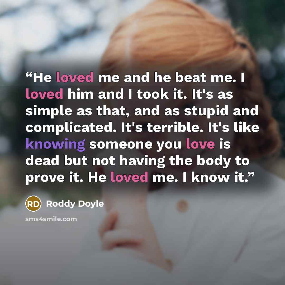 “He loved me and he beat me. I loved him and I took it. It's as simple as that, and as stupid and complicated. It's terrible. It's like knowing someone you love is dead but not having the body to prove it. He loved me. I know it.” quote by Roddy Doyle