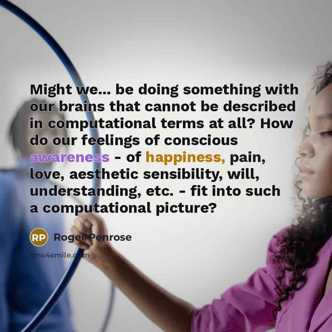 “Might we... be doing something with our brains that cannot be described in computational terms at all? How do our feelings of conscious awareness - of happiness, pain, love, aesthetic sensibility, will, understanding, etc. - fit into such a computational picture?” quote by Roger Penrose
