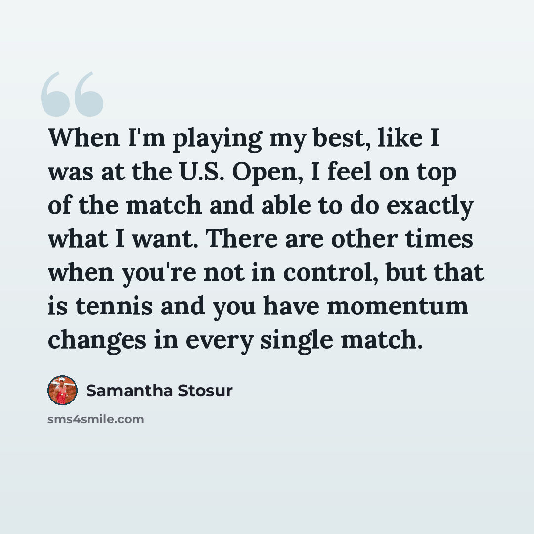 “When I'm playing my best, like I was at the U.S. Open, I feel on top of the match and able to do exactly what I want. There are other times when you're not in control, but that is tennis and you have momentum changes in every single match.” quote by Samantha Stosur