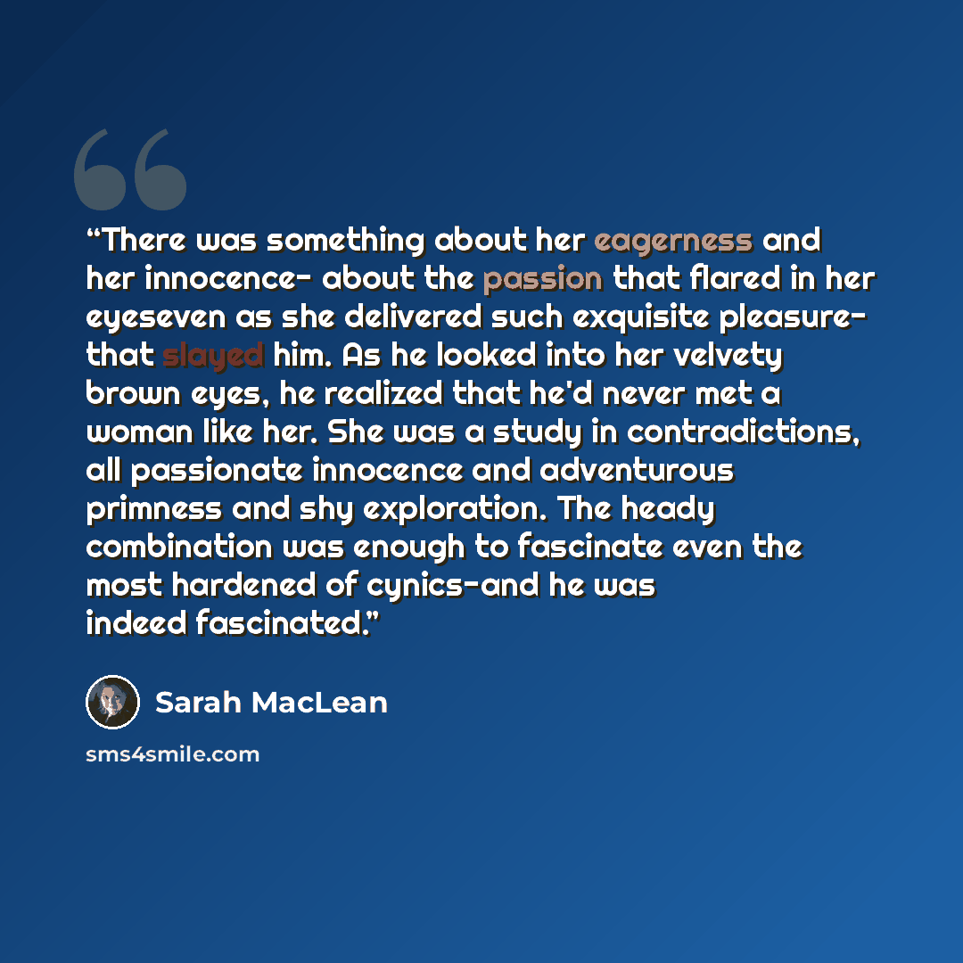 “There was something about her eagerness and her innocence- about the passion that flared in her eyeseven as she delivered such exquisite pleasure- that slayed him. As he looked into her velvety brown eyes, he realized that he'd never met a woman like her. She was a study in contradictions, all…” quote by Sarah MacLean