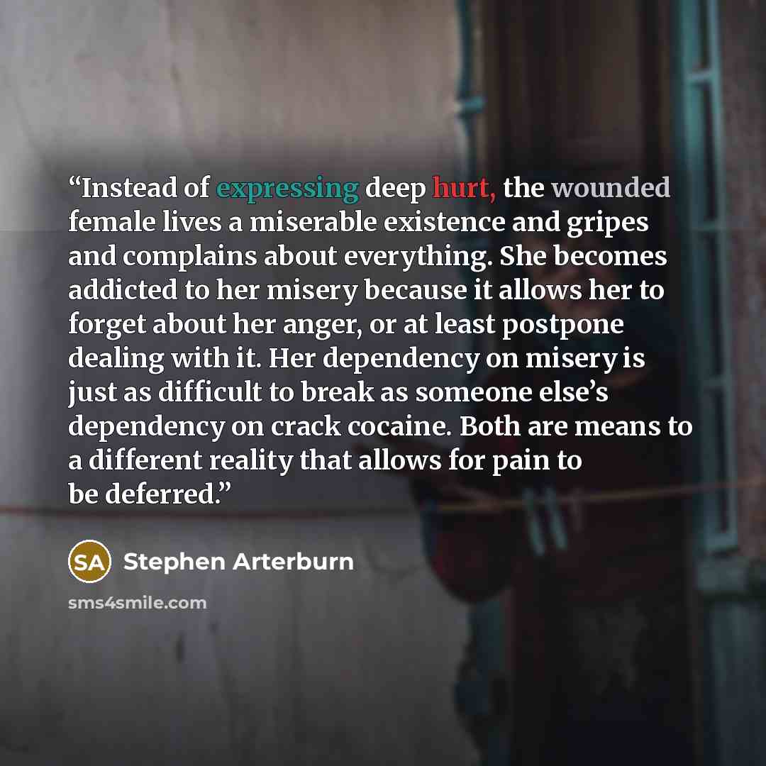 “Instead of expressing deep hurt, the wounded female lives a miserable existence and gripes and complains about everything. She becomes addicted to her misery because it allows her to forget about her anger, or at least postpone dealing with it. Her dependency on misery is just as difficult to…” quote by Stephen Arterburn