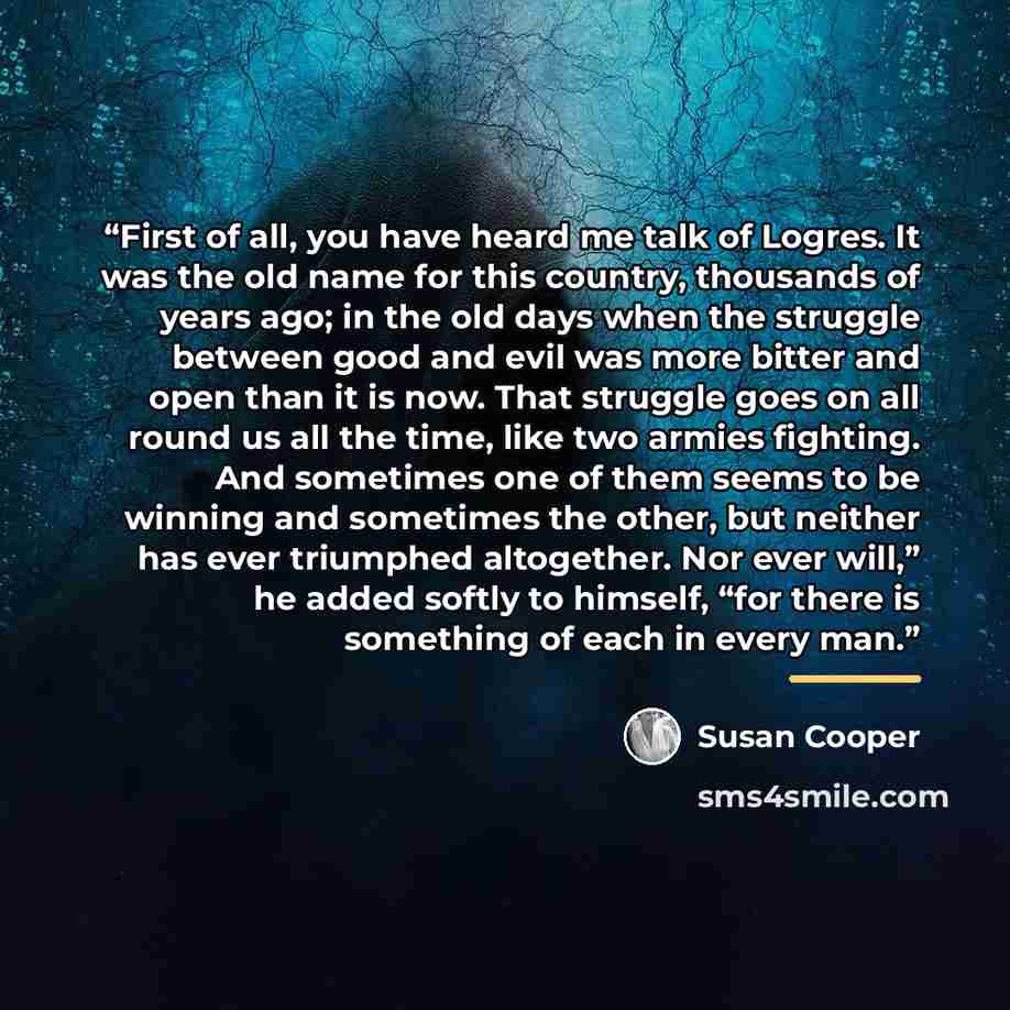 “First of all, you have heard me talk of Logres. It was the old name for this country, thousands of years ago; in the old days when the struggle between good and evil was more bitter and open than it is now. That struggle goes on all round us all the time, like two armies fighting. And sometimes…” quote by Susan Cooper