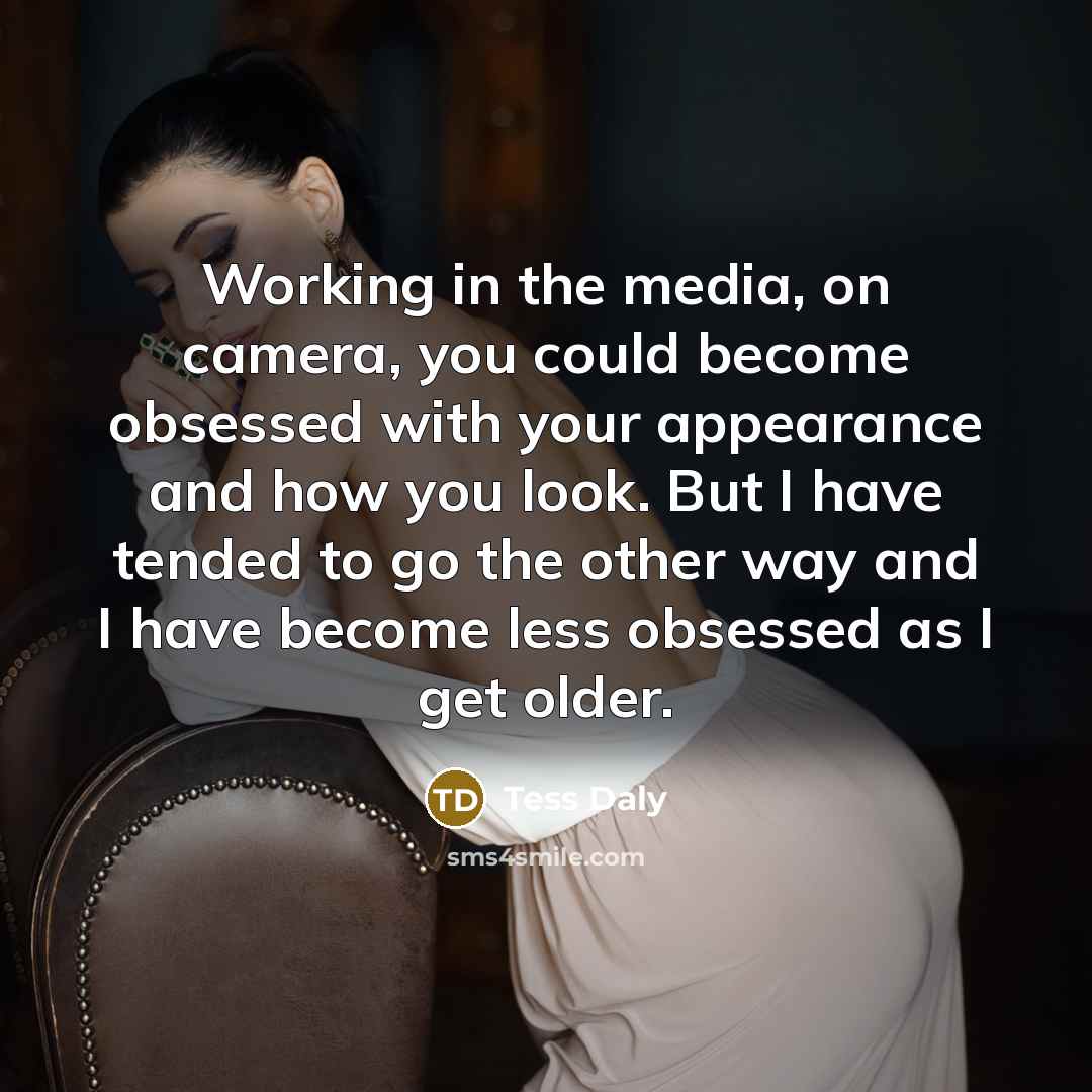 “Working in the media, on camera, you could become obsessed with your appearance and how you look. But I have tended to go the other way and I have become less obsessed as I get older.” quote by Tess Daly