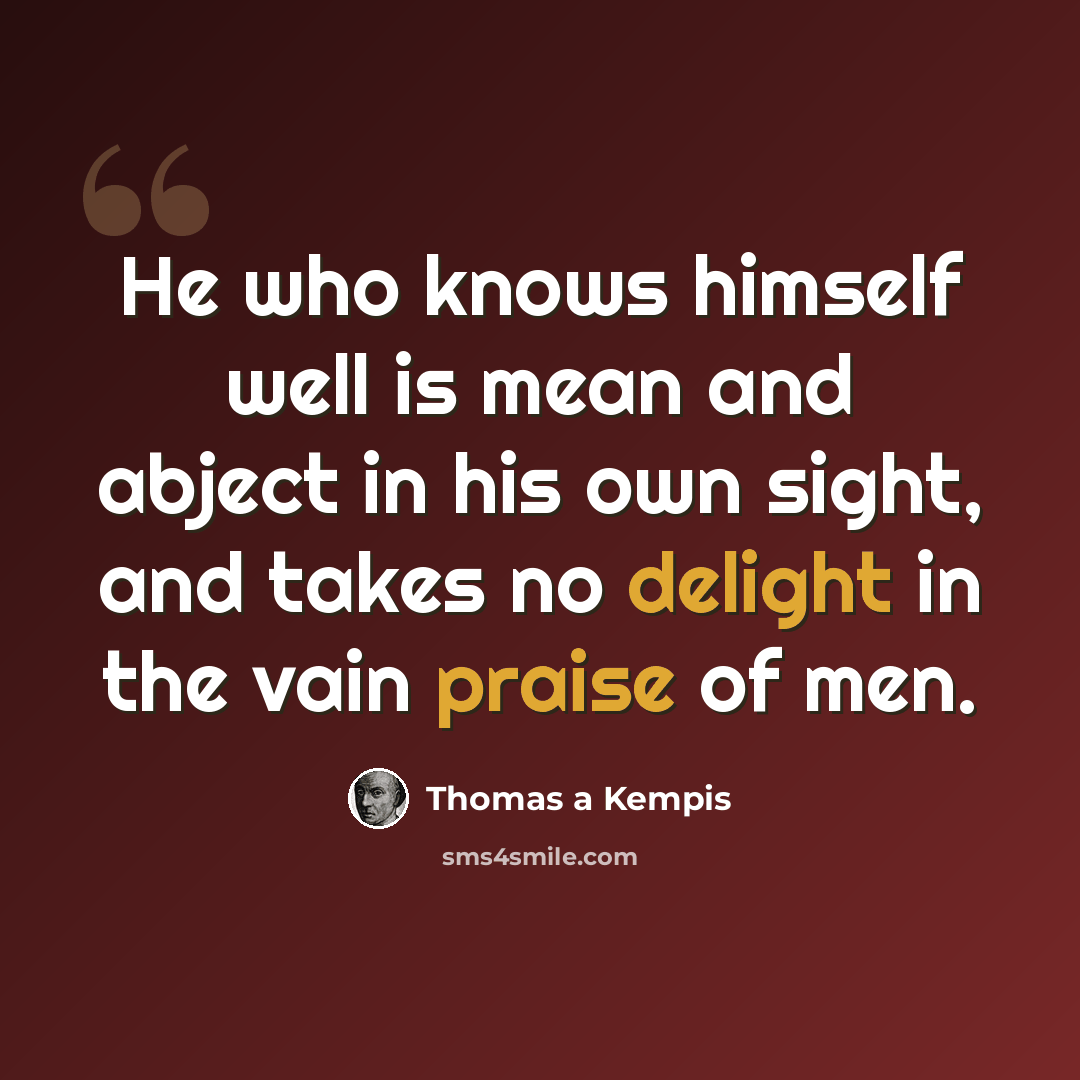 “He who knows himself well is mean and abject in his own sight, and takes no delight in the vain praise of men.” quote by Thomas a Kempis