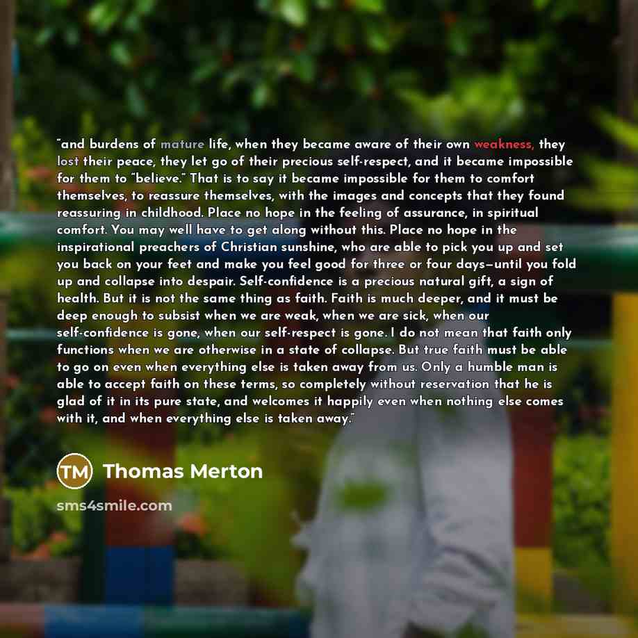 “and burdens of mature life, when they became aware of their own weakness, they lost their peace, they let go of their precious self-respect, and it became impossible for them to “believe.” That is to say it became impossible for them to comfort themselves, to reassure themselves, with the images…” quote by Thomas Merton