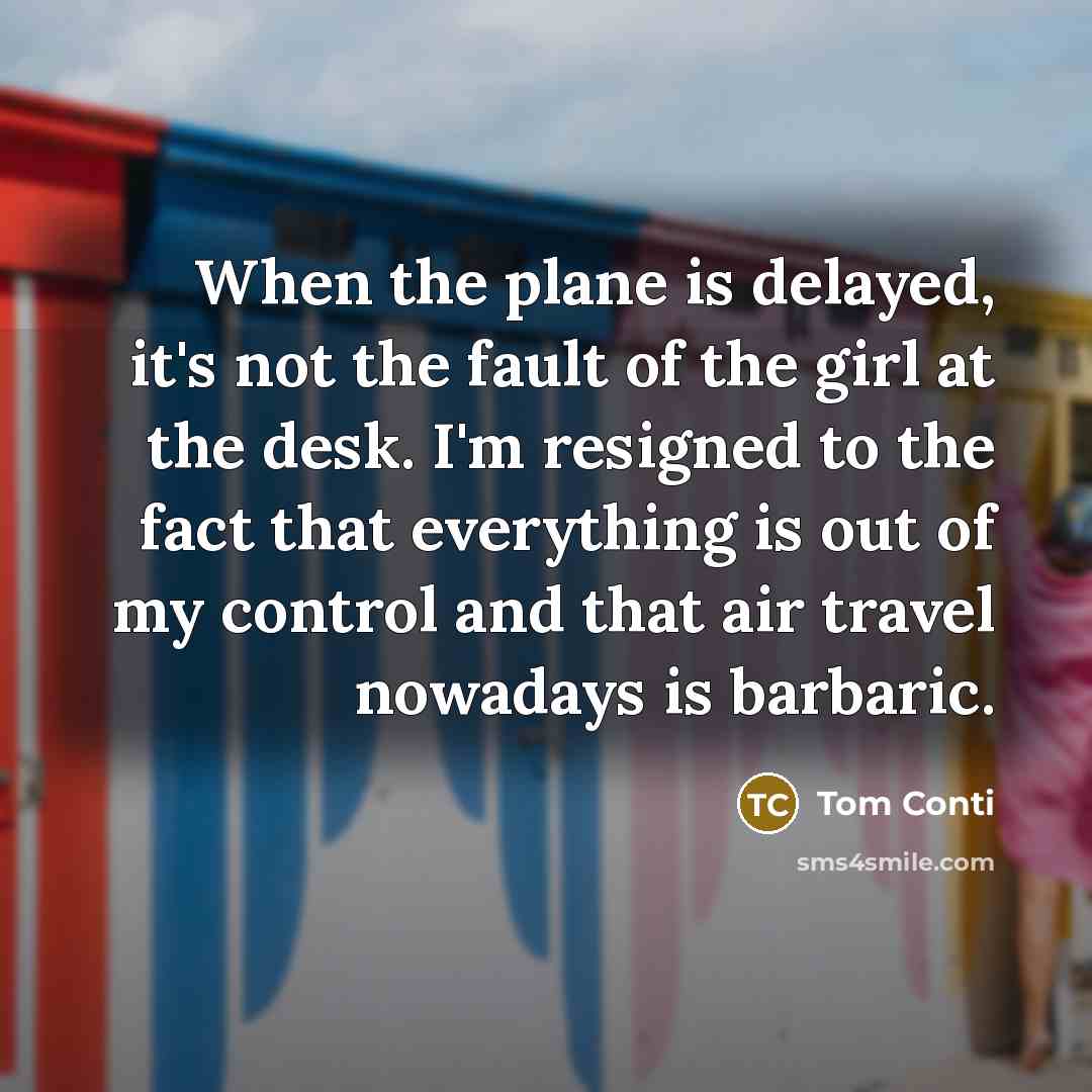 “When the plane is delayed, it's not the fault of the girl at the desk. I'm resigned to the fact that everything is out of my control and that air travel nowadays is barbaric.” quote by Tom Conti