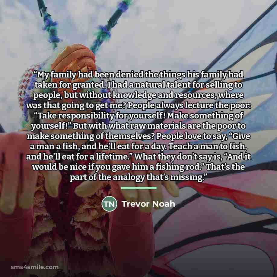 “My family had been denied the things his family had taken for granted. I had a natural talent for selling to people, but without knowledge and resources, where was that going to get me? People always lecture the poor: “Take responsibility for yourself! Make something of yourself!” But with what…” quote by Trevor Noah