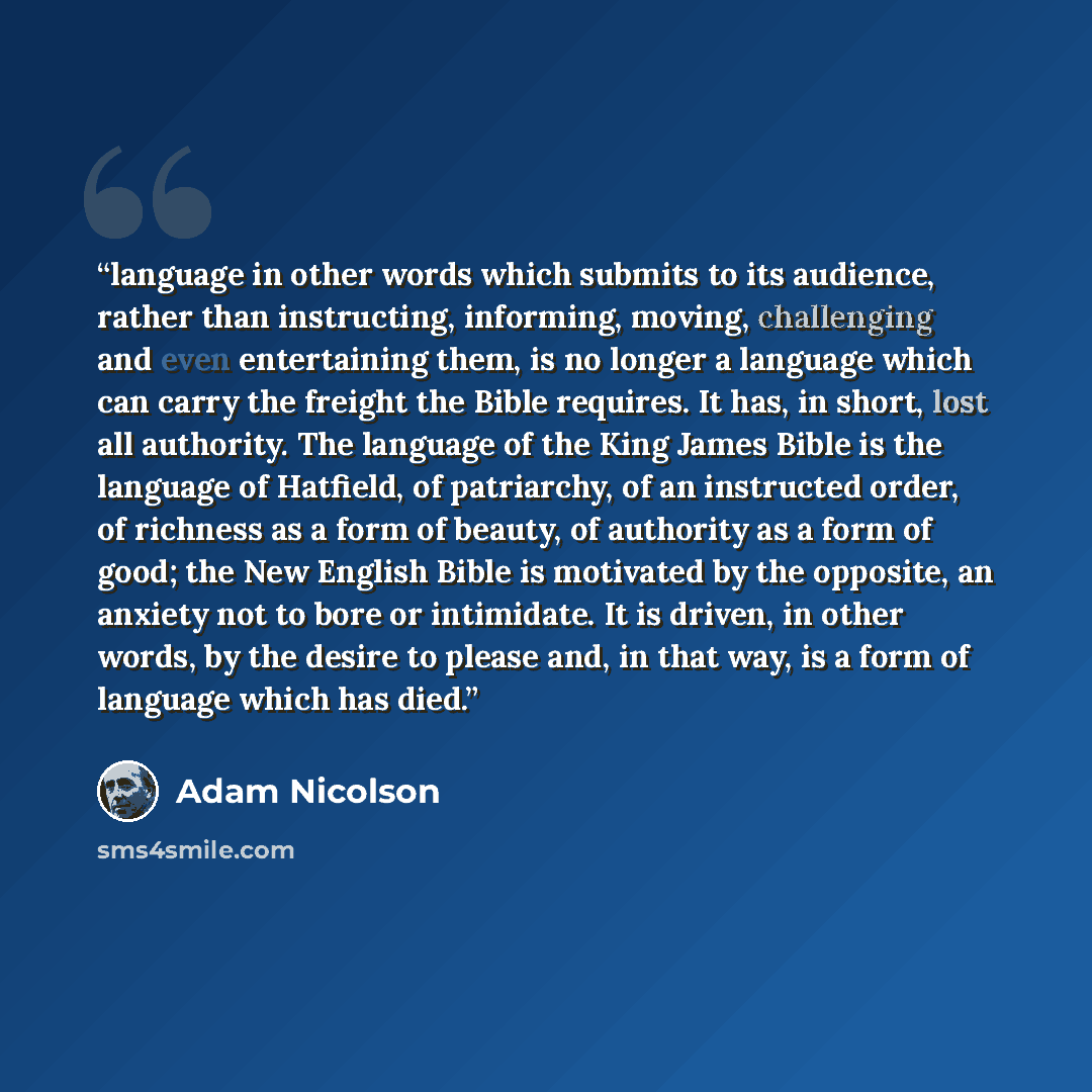 “language in other words which submits to its audience, rather than instructing, informing, moving, challenging and even entertaining them, is no longer a language which can carry the freight the Bible requires. It has, in short, lost all authority. The language of the King James Bible is the…” quote by Adam Nicolson
