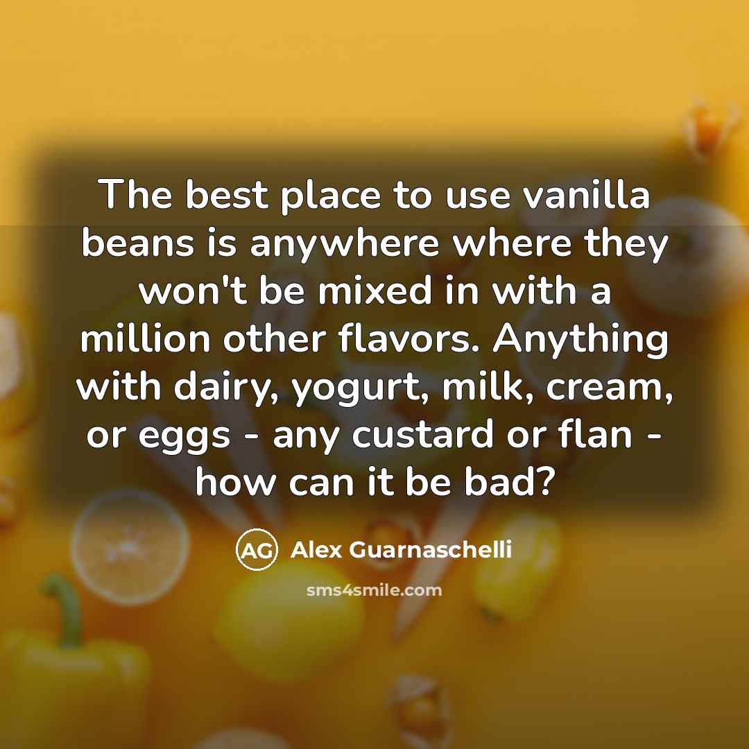 “The best place to use vanilla beans is anywhere where they won't be mixed in with a million other flavors. Anything with dairy, yogurt, milk, cream, or eggs - any custard or flan - how can it be bad?” quote by Alex Guarnaschelli