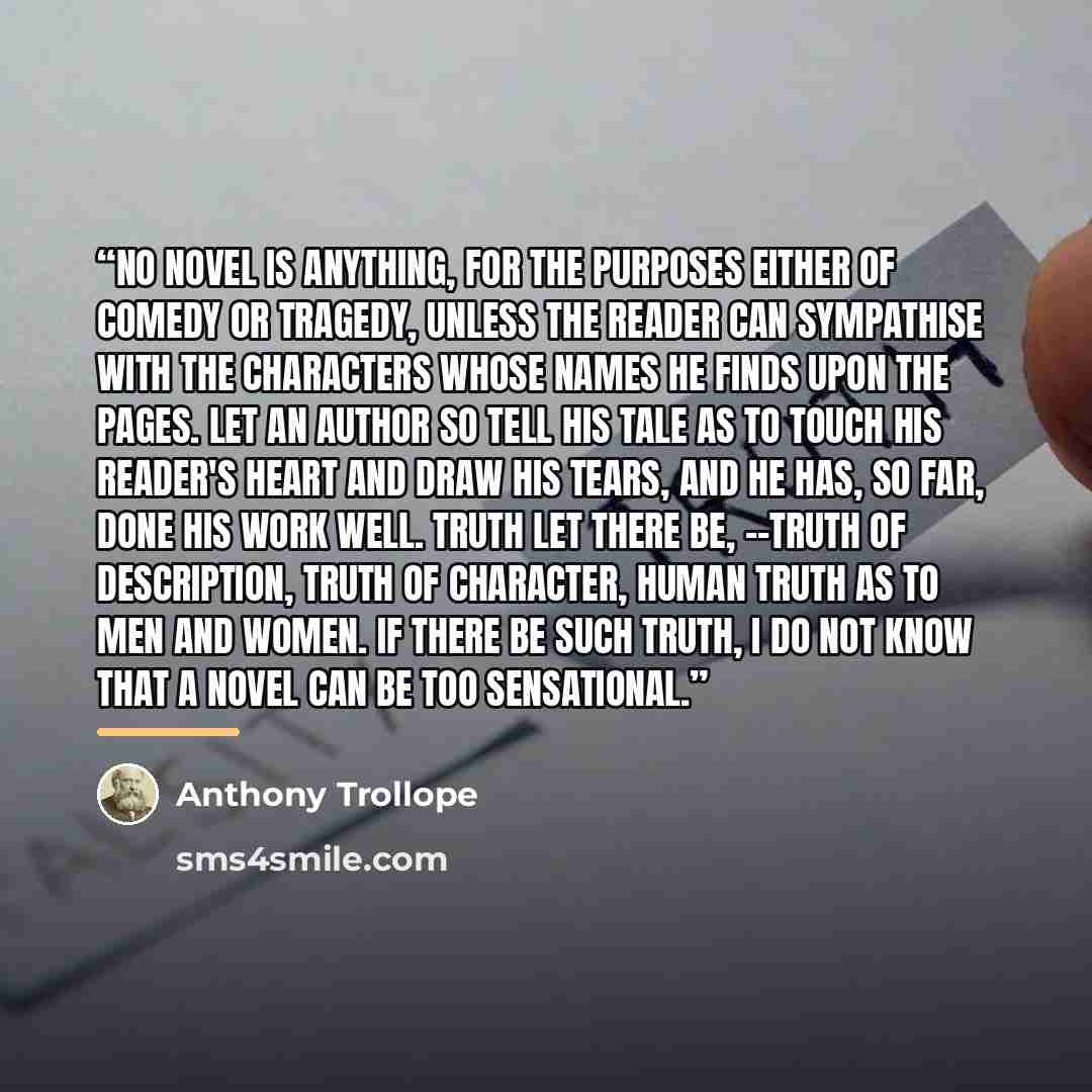 “No novel is anything, for the purposes either of comedy or tragedy, unless the reader can sympathise with the characters whose names he finds upon the pages. Let an author so tell his tale as to touch his reader's heart and draw his tears, and he has, so far, done his work well. Truth let there…” quote by Anthony Trollope