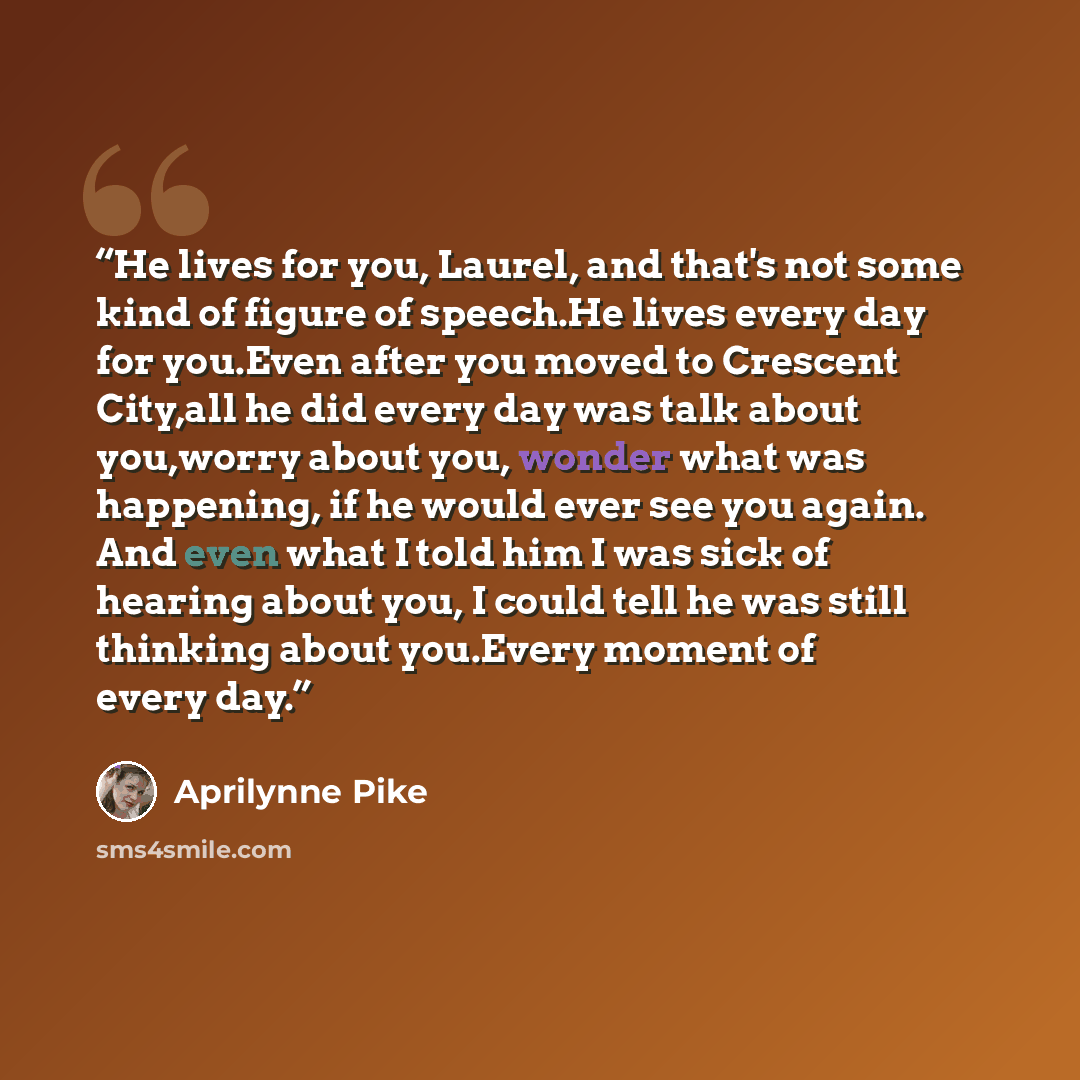 “He lives for you, Laurel, and that's not some kind of figure of speech.He lives every day for you.Even after you moved to Crescent City,all he did every day was talk about you,worry about you, wonder what was happening, if he would ever see you again. And even what I told him I was sick of hearing…” quote by Aprilynne Pike