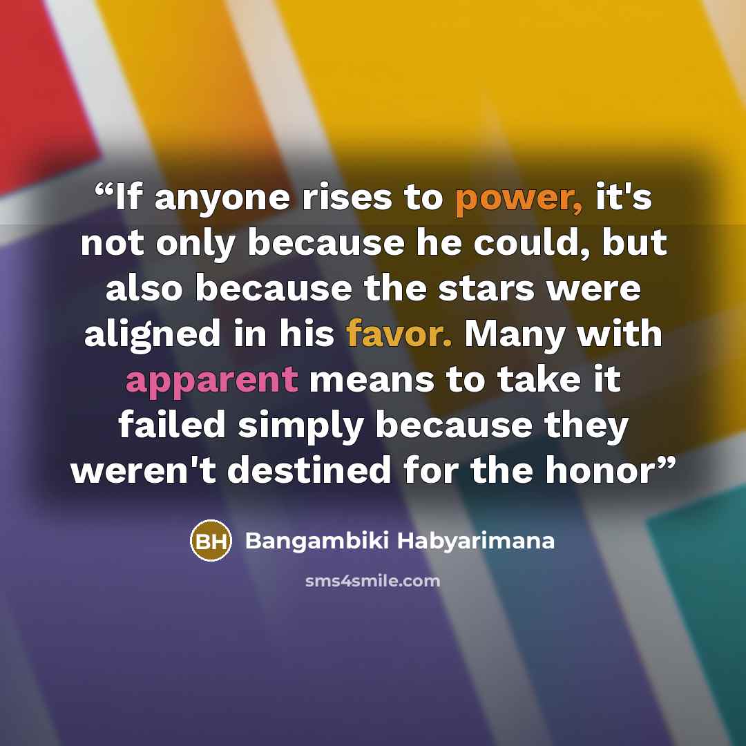 “If anyone rises to power, it's not only because he could, but also because the stars were aligned in his favor. Many with apparent means to take it failed simply because they weren't destined for the honor” quote by Bangambiki Habyarimana