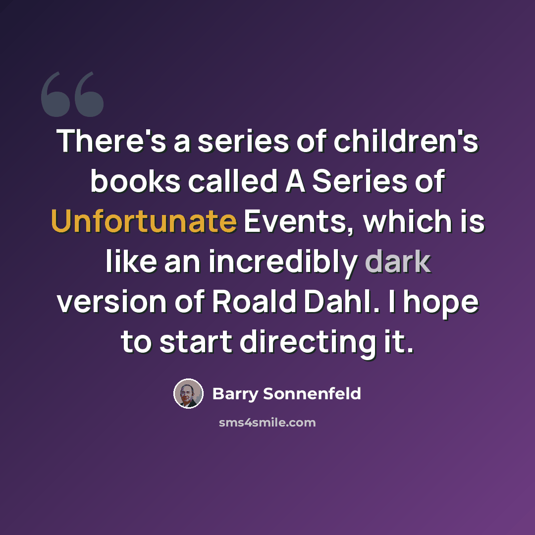 “There's a series of children's books called A Series of Unfortunate Events, which is like an incredibly dark version of Roald Dahl. I hope to start directing it.” quote by Barry Sonnenfeld