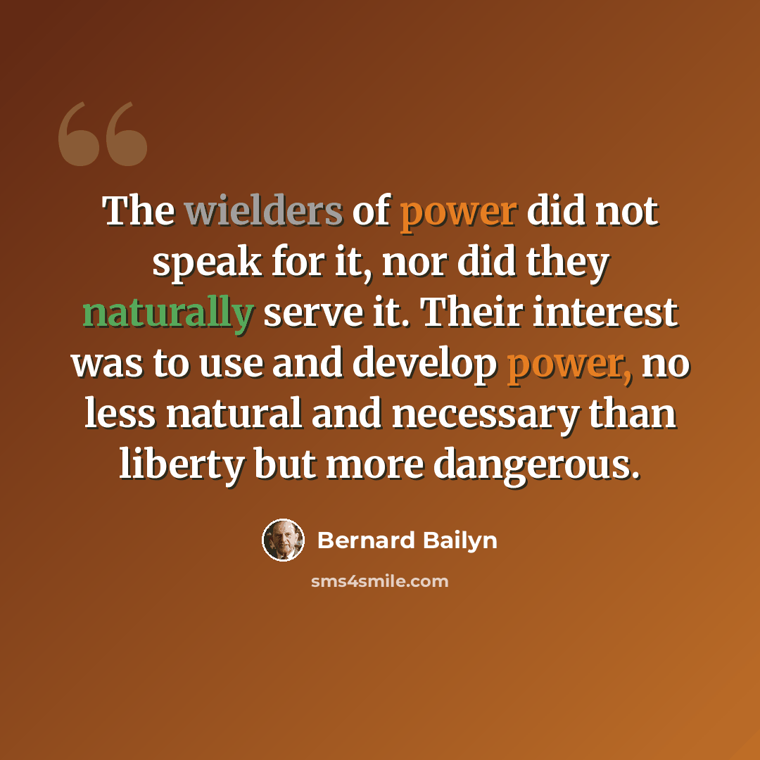 “The wielders of power did not speak for it, nor did they naturally serve it. Their interest was to use and develop power, no less natural and necessary than liberty but more dangerous.” quote by Bernard Bailyn