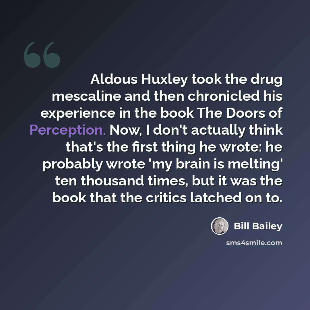 “Aldous Huxley took the drug mescaline and then chronicled his experience in the book The Doors of Perception. Now, I don't actually think that's the first thing he wrote: he probably wrote 'my brain is melting' ten thousand times, but it was the book that the critics latched on to.” quote by Bill Bailey