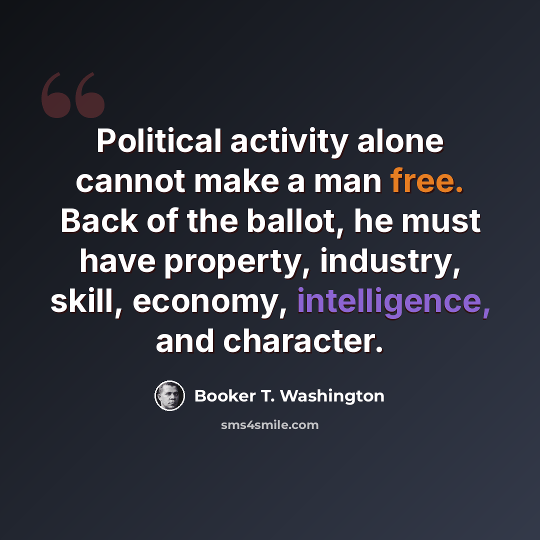 “Political activity alone cannot make a man free. Back of the ballot, he must have property, industry, skill, economy, intelligence, and character.” quote by Booker T. Washington
