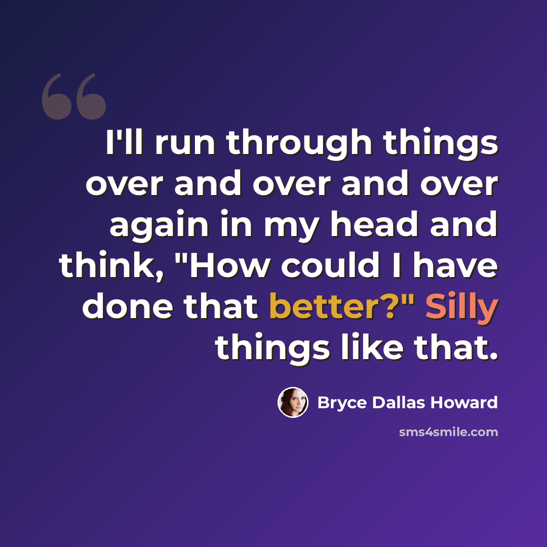 “I'll run through things over and over and over again in my head and think, "How could I have done that better?" Silly things like that.” quote by Bryce Dallas Howard