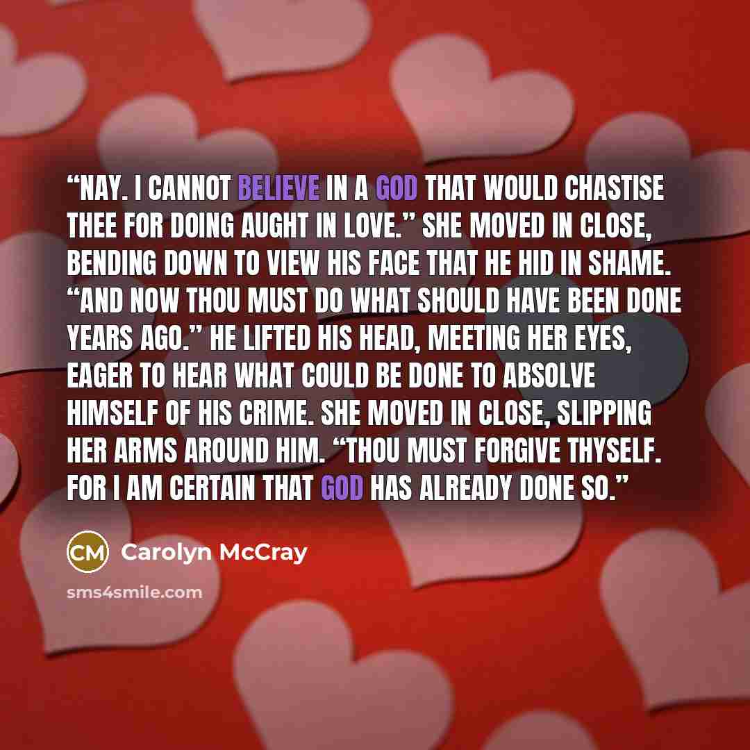 “Nay. I cannot believe in a God that would chastise thee for doing aught in love.” She moved in close, bending down to view his face that he hid in shame. “And now thou must do what should have been done years ago.” He lifted his head, meeting her eyes, eager to hear what could be done to absolve…” quote by Carolyn McCray