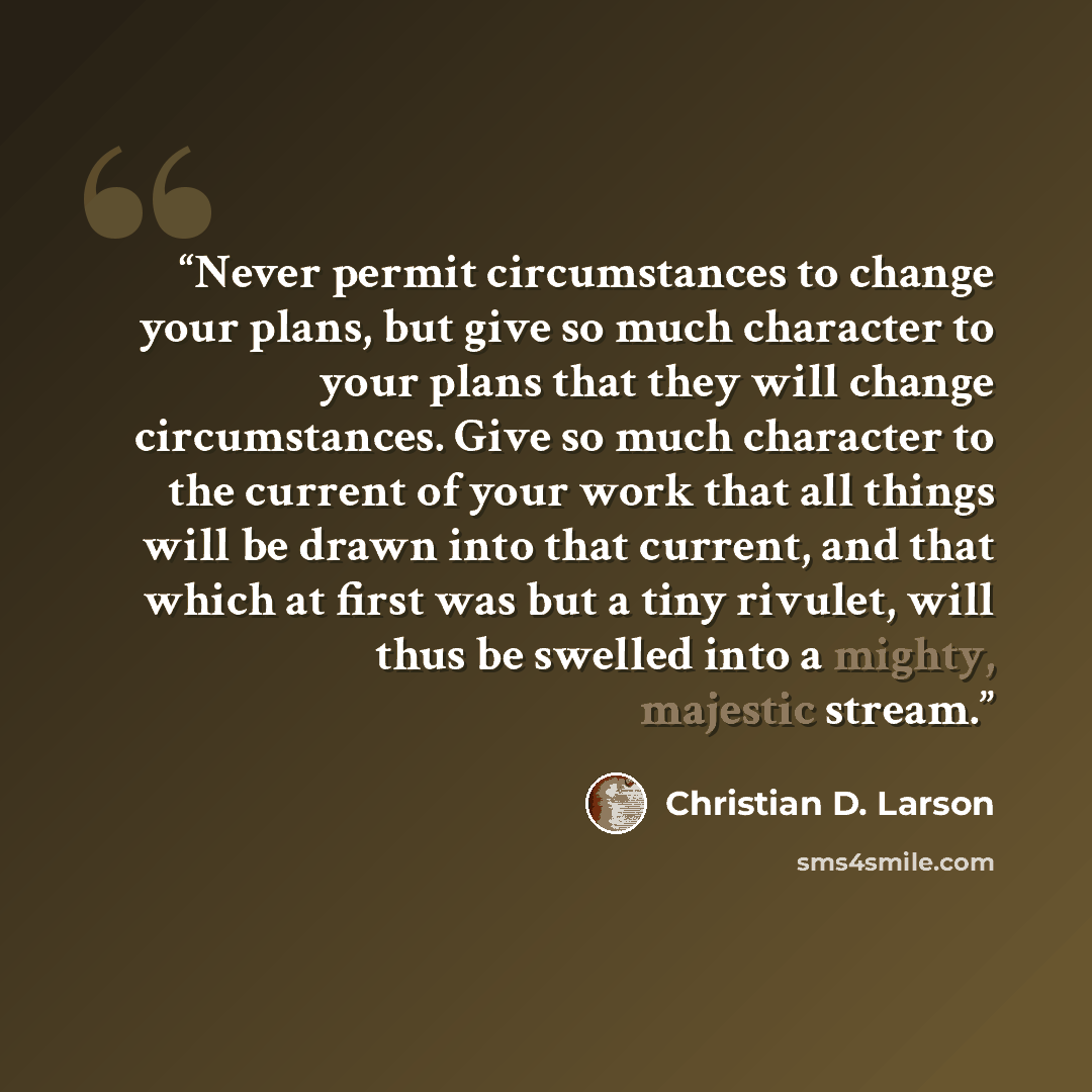 “Never permit circumstances to change your plans, but give so much character to your plans that they will change circumstances. Give so much character to the current of your work that all things will be drawn into that current, and that which at ﬁrst was but a tiny rivulet, will thus be swelled…” quote by Christian D. Larson