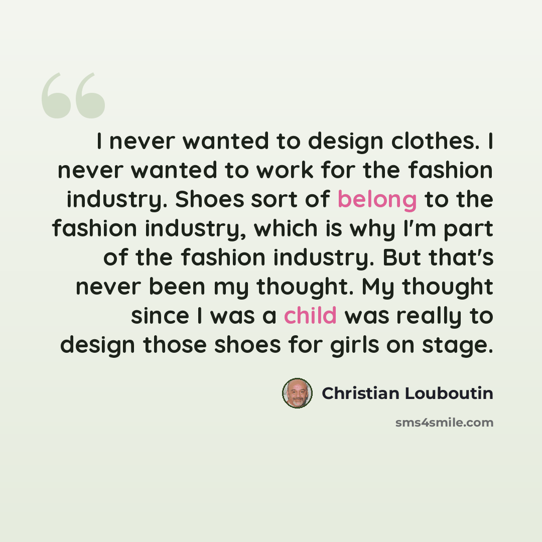 “I never wanted to design clothes. I never wanted to work for the fashion industry. Shoes sort of belong to the fashion industry, which is why I'm part of the fashion industry. But that's never been my thought. My thought since I was a child was really to design those shoes for girls on stage.” quote by Christian Louboutin