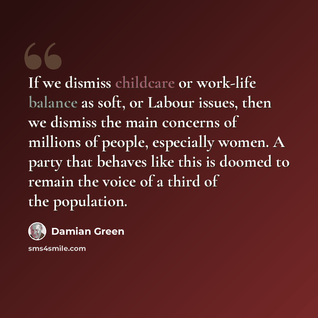 “If we dismiss childcare or work-life balance as soft, or Labour issues, then we dismiss the main concerns of millions of people, especially women. A party that behaves like this is doomed to remain the voice of a third of the population.” quote by Damian Green