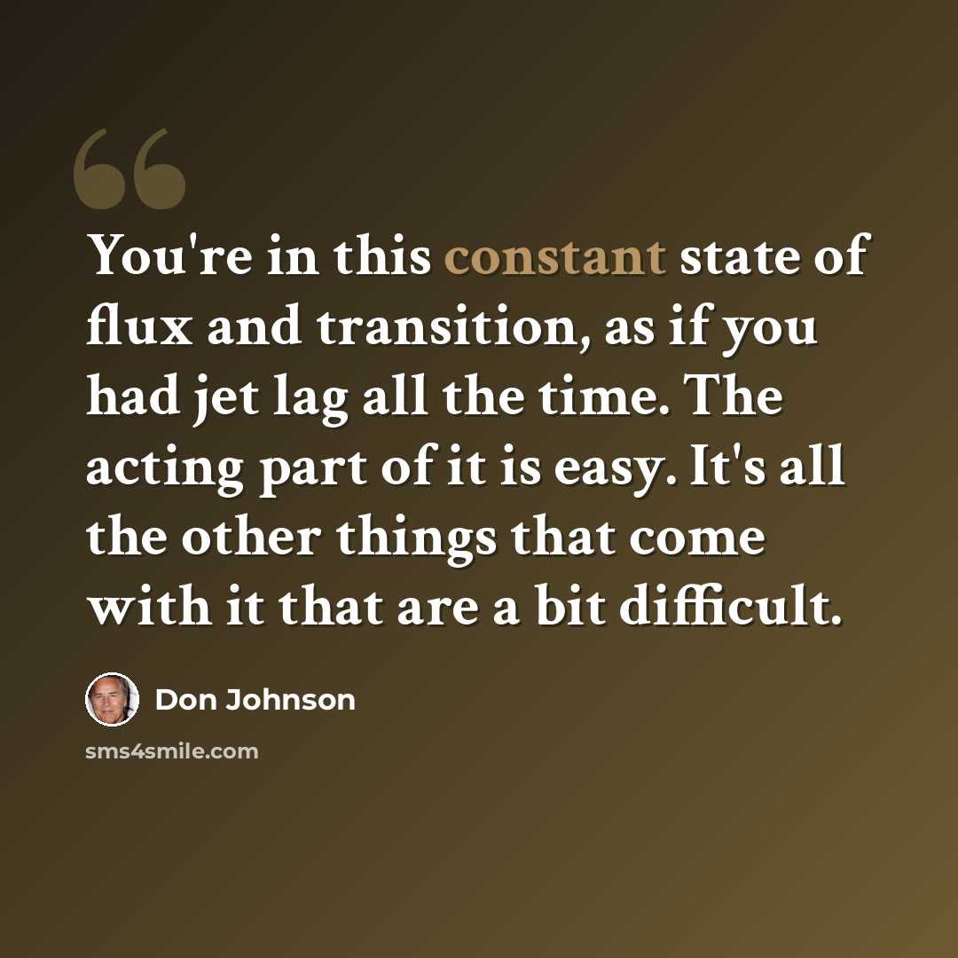 “You're in this constant state of flux and transition, as if you had jet lag all the time. The acting part of it is easy. It's all the other things that come with it that are a bit difficult.” quote by Don Johnson