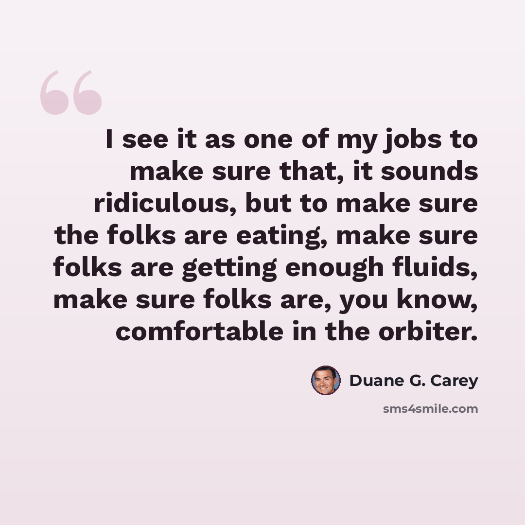 “I see it as one of my jobs to make sure that, it sounds ridiculous, but to make sure the folks are eating, make sure folks are getting enough fluids, make sure folks are, you know, comfortable in the orbiter.” quote by Duane G. Carey