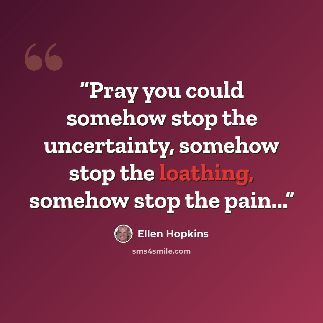 “Pray you could somehow stop the uncertainty, somehow stop the loathing, somehow stop the pain...” quote by Ellen Hopkins