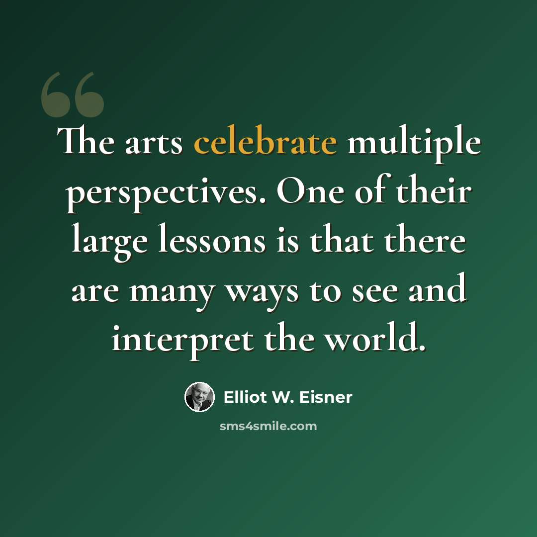 “The arts celebrate multiple perspectives. One of their large lessons is that there are many ways to see and interpret the world.” quote by Elliot W. Eisner