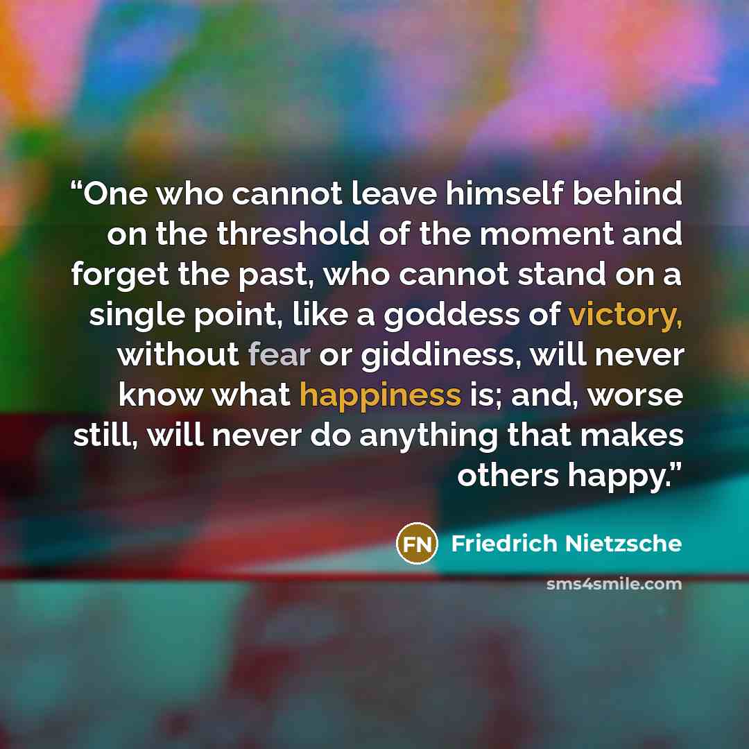 “One who cannot leave himself behind on the threshold of the moment and forget the past, who cannot stand on a single point, like a goddess of victory, without fear or giddiness, will never know what happiness is; and, worse still, will never do anything that makes others happy.” quote by Friedrich Nietzsche
