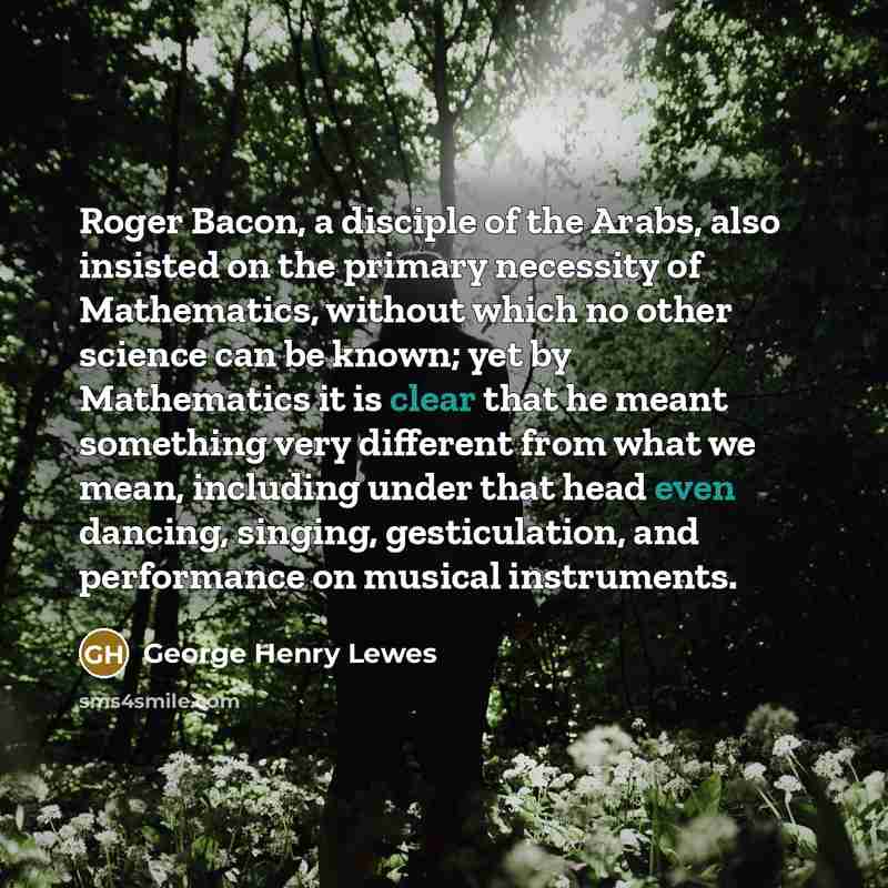 “Roger Bacon, a disciple of the Arabs, also insisted on the primary necessity of Mathematics, without which no other science can be known; yet by Mathematics it is clear that he meant something very different from what we mean, including under that head even dancing, singing, gesticulation, and…” quote by George Henry Lewes