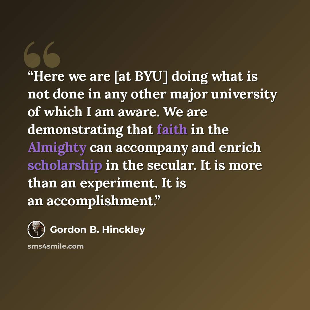 “Here we are [at BYU] doing what is not done in any other major university of which I am aware. We are demonstrating that faith in the Almighty can accompany and enrich scholarship in the secular. It is more than an experiment. It is an accomplishment.” quote by Gordon B. Hinckley