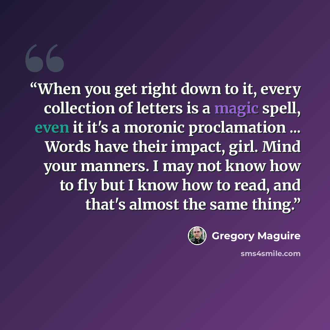 “When you get right down to it, every collection of letters is a magic spell, even it it's a moronic proclamation ... Words have their impact, girl. Mind your manners. I may not know how to fly but I know how to read, and that's almost the same thing.” quote by Gregory Maguire