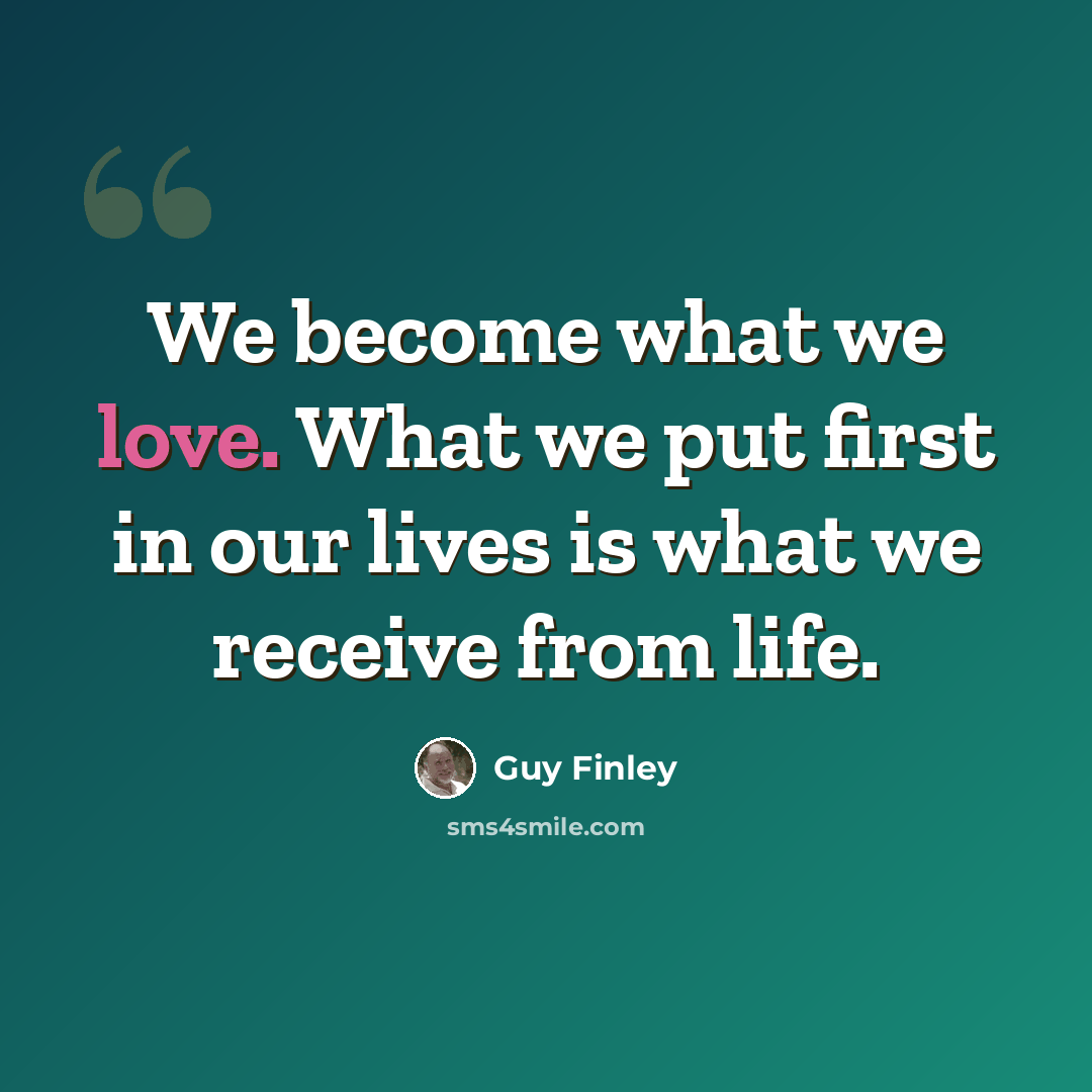 “We become what we love. What we put first in our lives is what we receive from life.” quote by Guy Finley