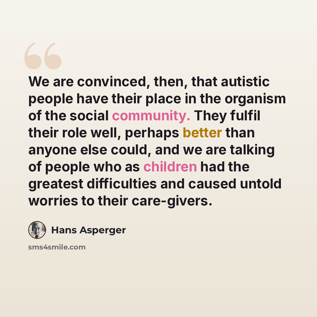 “We are convinced, then, that autistic people have their place in the organism of the social community. They fulfil their role well, perhaps better than anyone else could, and we are talking of people who as children had the greatest difficulties and caused untold worries to their care-givers.” quote by Hans Asperger