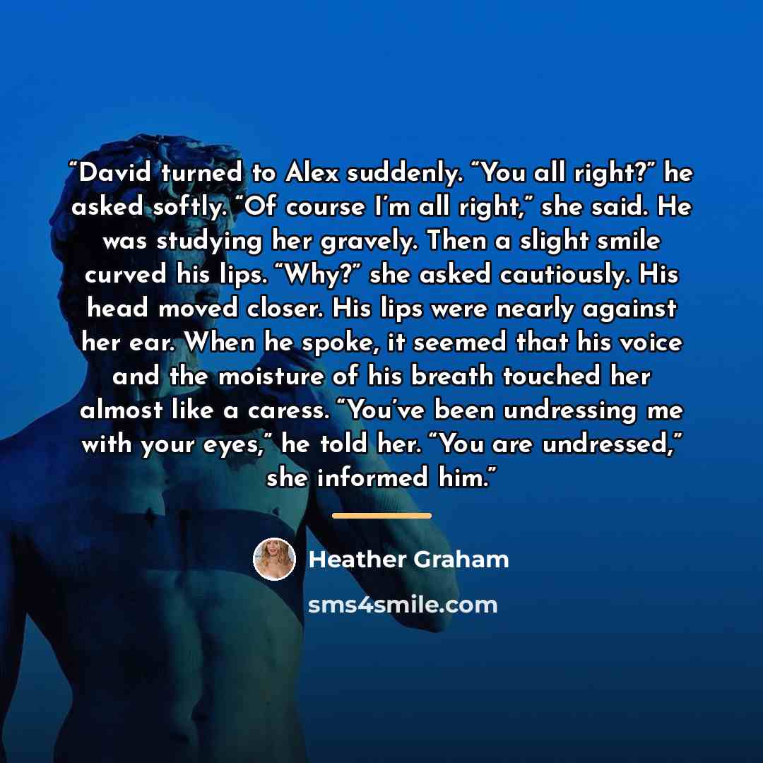 “David turned to Alex suddenly. “You all right?” he asked softly. “Of course I’m all right,” she said. He was studying her gravely. Then a slight smile curved his lips. “Why?” she asked cautiously. His head moved closer. His lips were nearly against her ear. When he spoke, it seemed that his voice…” quote by Heather Graham