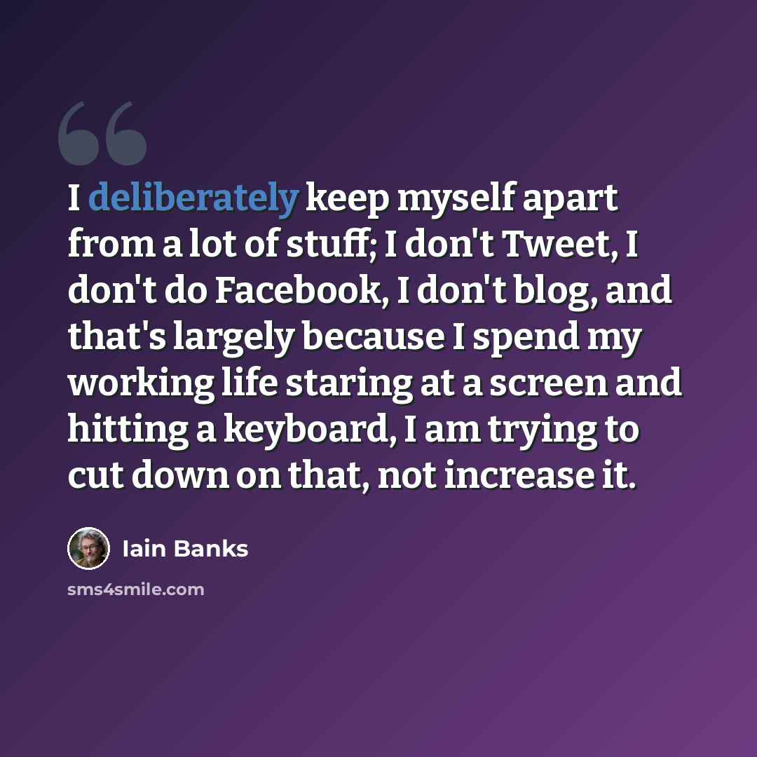 “I deliberately keep myself apart from a lot of stuff; I don't Tweet, I don't do Facebook, I don't blog, and that's largely because I spend my working life staring at a screen and hitting a keyboard, I am trying to cut down on that, not increase it.” quote by Iain Banks