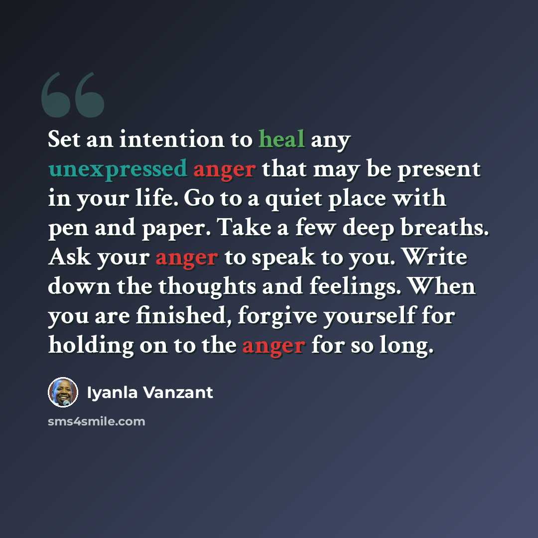 “Set an intention to heal any unexpressed anger that may be present in your life. Go to a quiet place with pen and paper. Take a few deep breaths. Ask your anger to speak to you. Write down the thoughts and feelings. When you are finished, forgive yourself for holding on to the anger for so long.” quote by Iyanla Vanzant