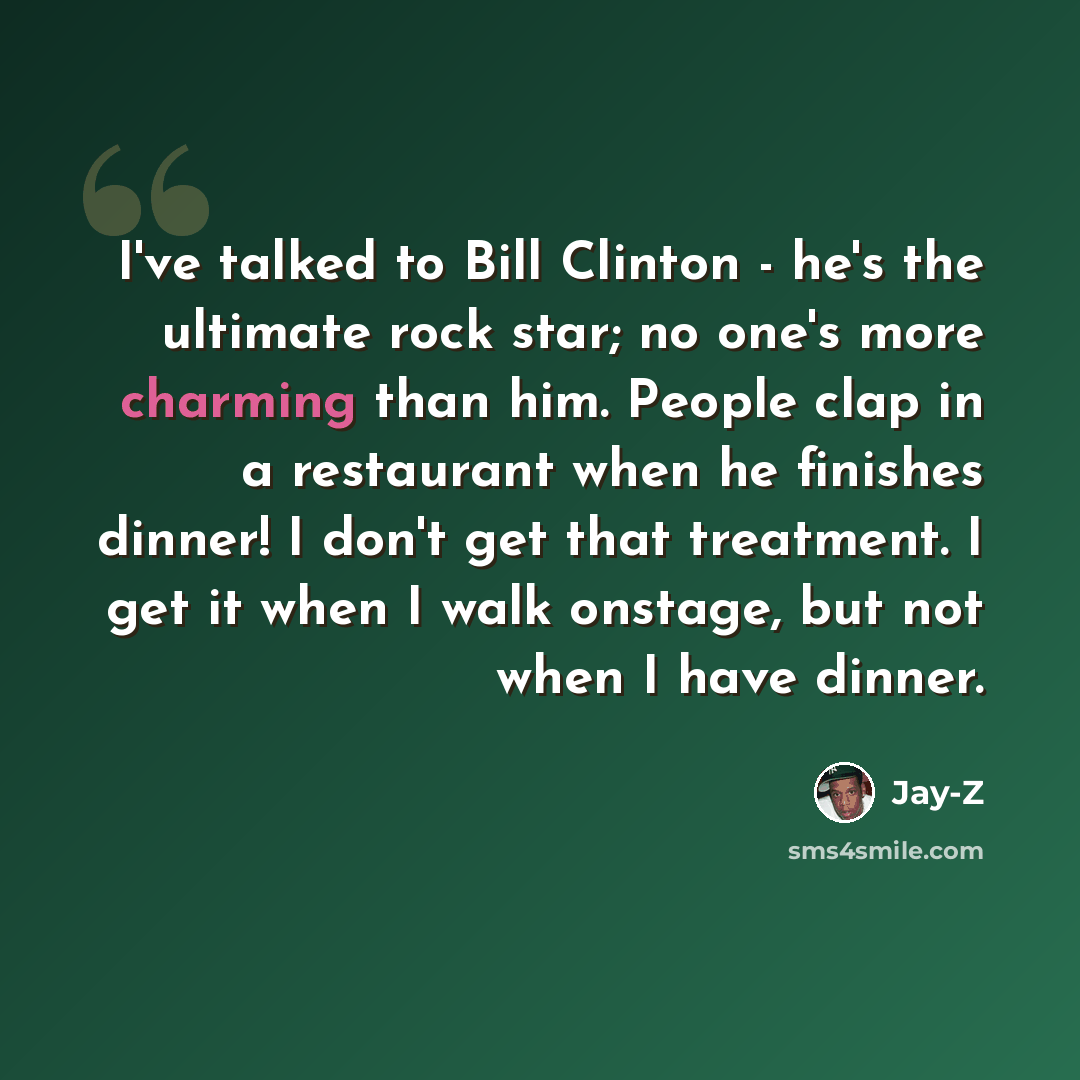 “I've talked to Bill Clinton - he's the ultimate rock star; no one's more charming than him. People clap in a restaurant when he finishes dinner! I don't get that treatment. I get it when I walk onstage, but not when I have dinner.” quote by Jay-Z