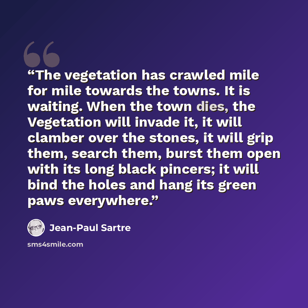 “The vegetation has crawled mile for mile towards the towns. It is waiting. When the town dies, the Vegetation will invade it, it will clamber over the stones, it will grip them, search them, burst them open with its long black pincers; it will bind the holes and hang its green paws everywhere.” quote by Jean-Paul Sartre