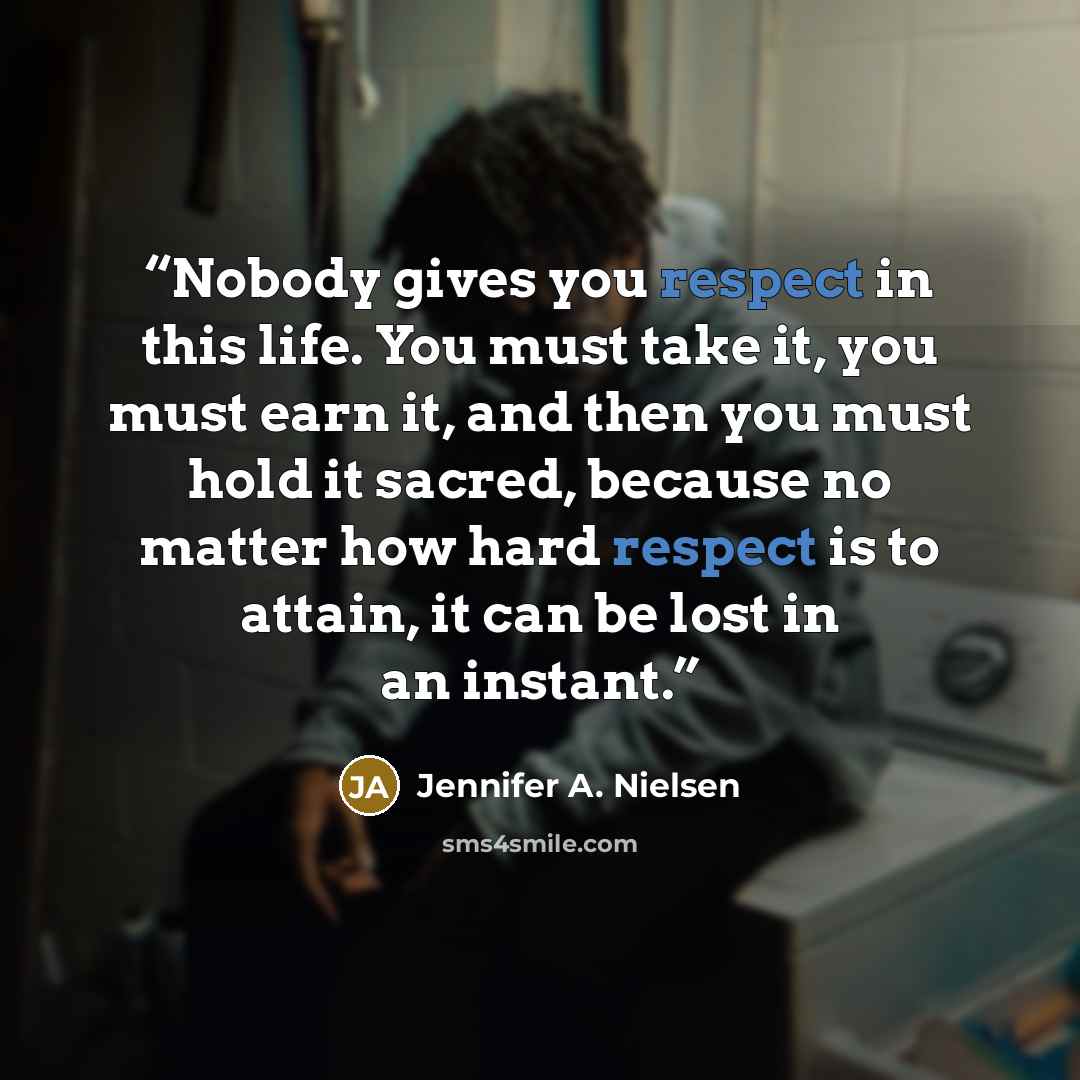 “Nobody gives you respect in this life. You must take it, you must earn it, and then you must hold it sacred, because no matter how hard respect is to attain, it can be lost in an instant.” quote by Jennifer A. Nielsen