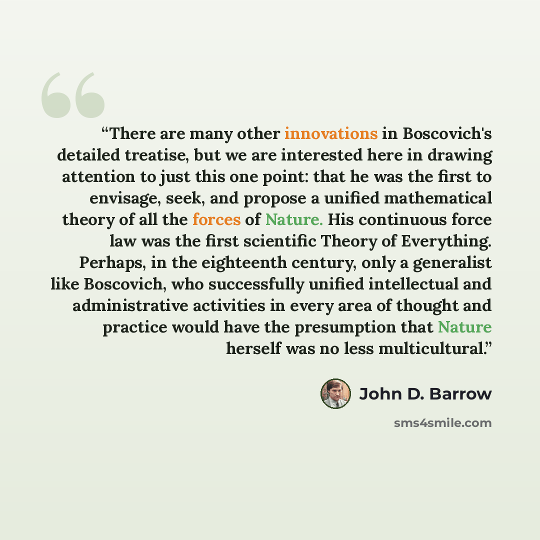 “There are many other innovations in Boscovich's detailed treatise, but we are interested here in drawing attention to just this one point: that he was the first to envisage, seek, and propose a unified mathematical theory of all the forces of Nature. His continuous force law was the first…” quote by John D. Barrow