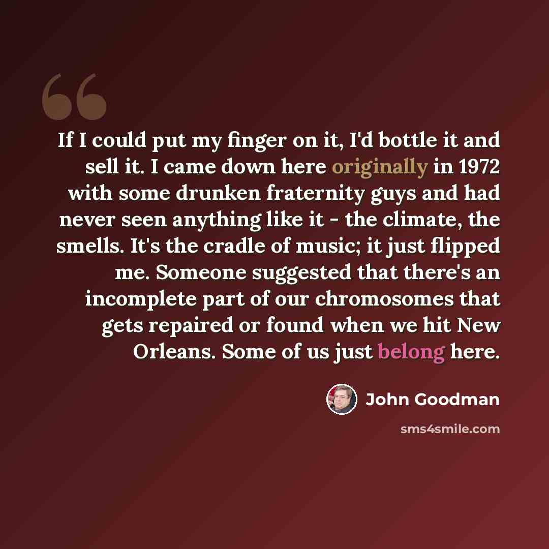 “If I could put my finger on it, I'd bottle it and sell it. I came down here originally in 1972 with some drunken fraternity guys and had never seen anything like it - the climate, the smells. It's the cradle of music; it just flipped me. Someone suggested that there's an incomplete part of our…” quote by John Goodman